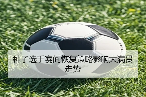 种子选手赛间恢复策略影响大满贯走势